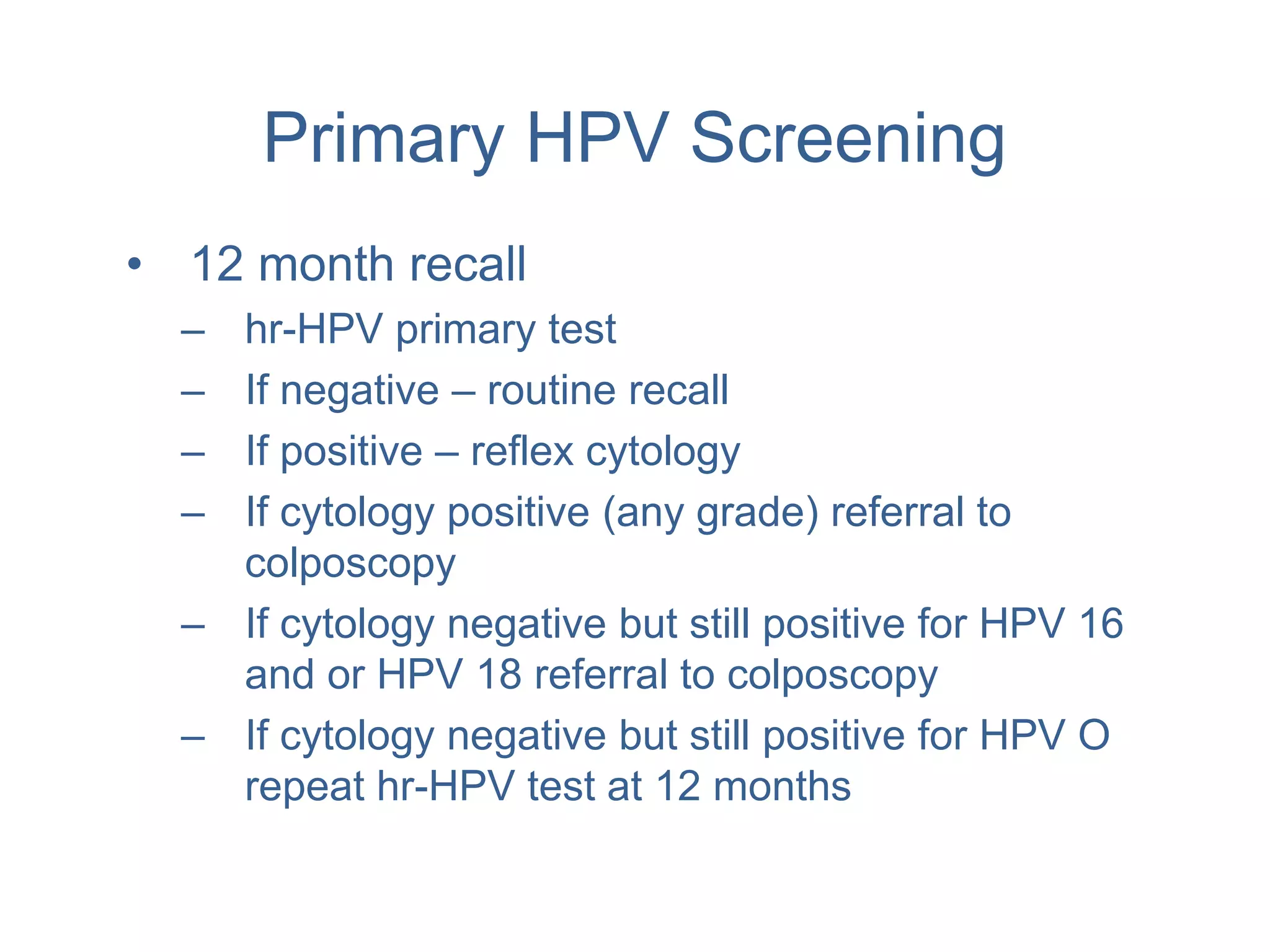 Primary HPV Screening
• 12 month recall
– hr-HPV primary test
– If negative – routine recall
– If positive – reflex cytology
– If cytology positive (any grade) referral to
colposcopy
– If cytology negative but still positive for HPV 16
and or HPV 18 referral to colposcopy
– If cytology negative but still positive for HPV O
repeat hr-HPV test at 12 months
 