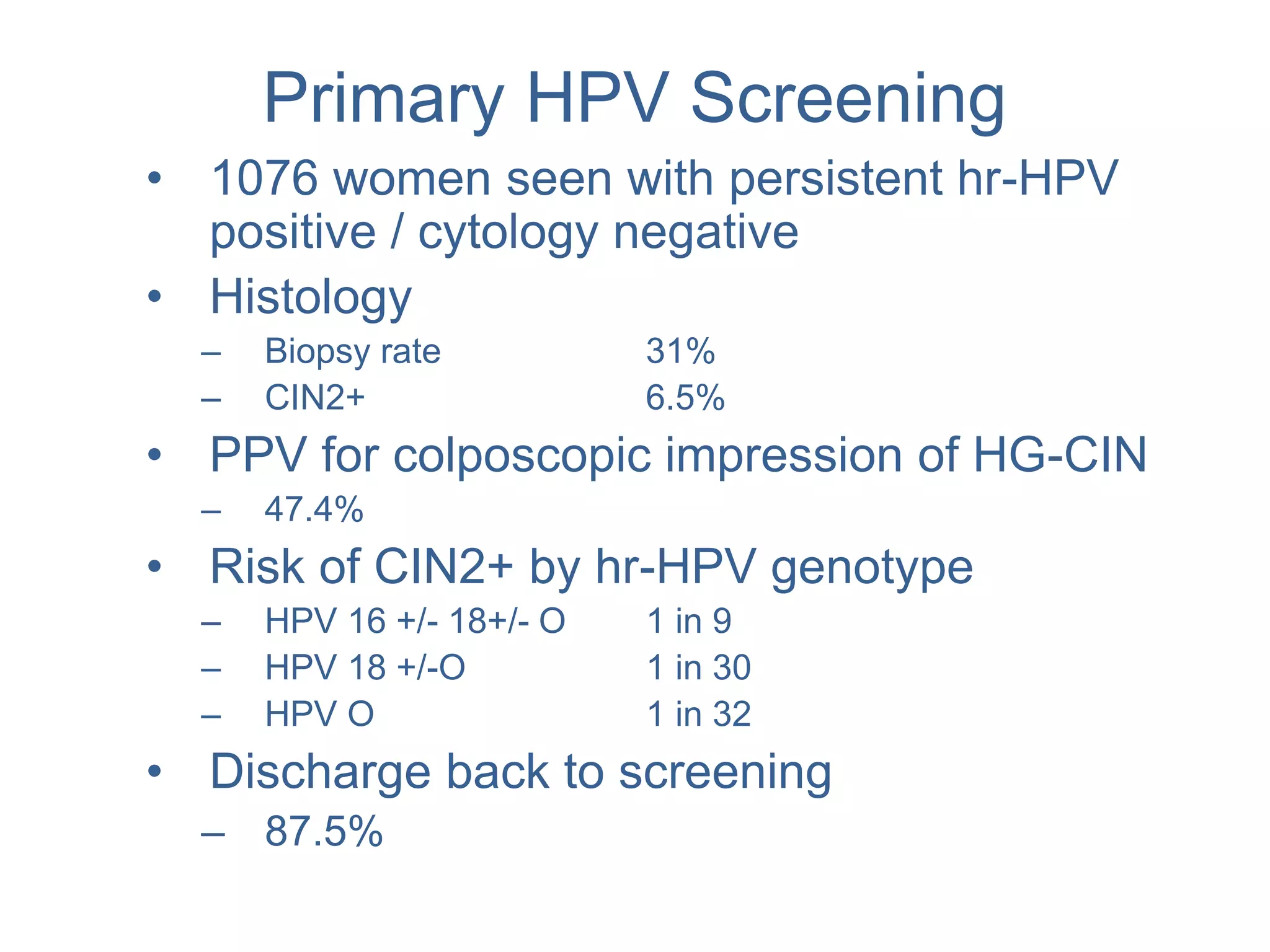 Primary HPV Screening
• 1076 women seen with persistent hr-HPV
positive / cytology negative
• Histology
– Biopsy rate 31%
– CIN2+ 6.5%
• PPV for colposcopic impression of HG-CIN
– 47.4%
• Risk of CIN2+ by hr-HPV genotype
– HPV 16 +/- 18+/- O 1 in 9
– HPV 18 +/-O 1 in 30
– HPV O 1 in 32
• Discharge back to screening
– 87.5%
 