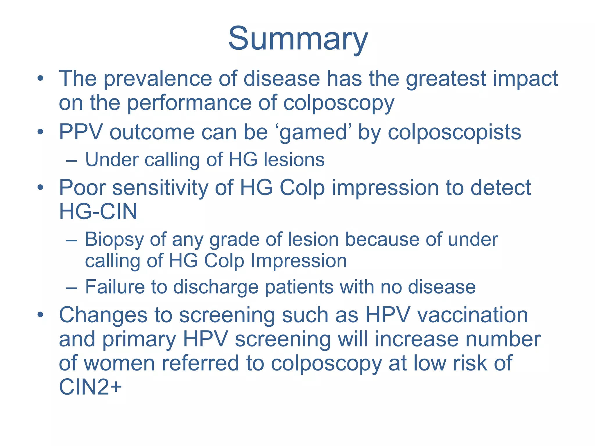 Summary
• The prevalence of disease has the greatest impact
on the performance of colposcopy
• PPV outcome can be ‘gamed’ by colposcopists
– Under calling of HG lesions
• Poor sensitivity of HG Colp impression to detect
HG-CIN
– Biopsy of any grade of lesion because of under
calling of HG Colp Impression
– Failure to discharge patients with no disease
• Changes to screening such as HPV vaccination
and primary HPV screening will increase number
of women referred to colposcopy at low risk of
CIN2+
 