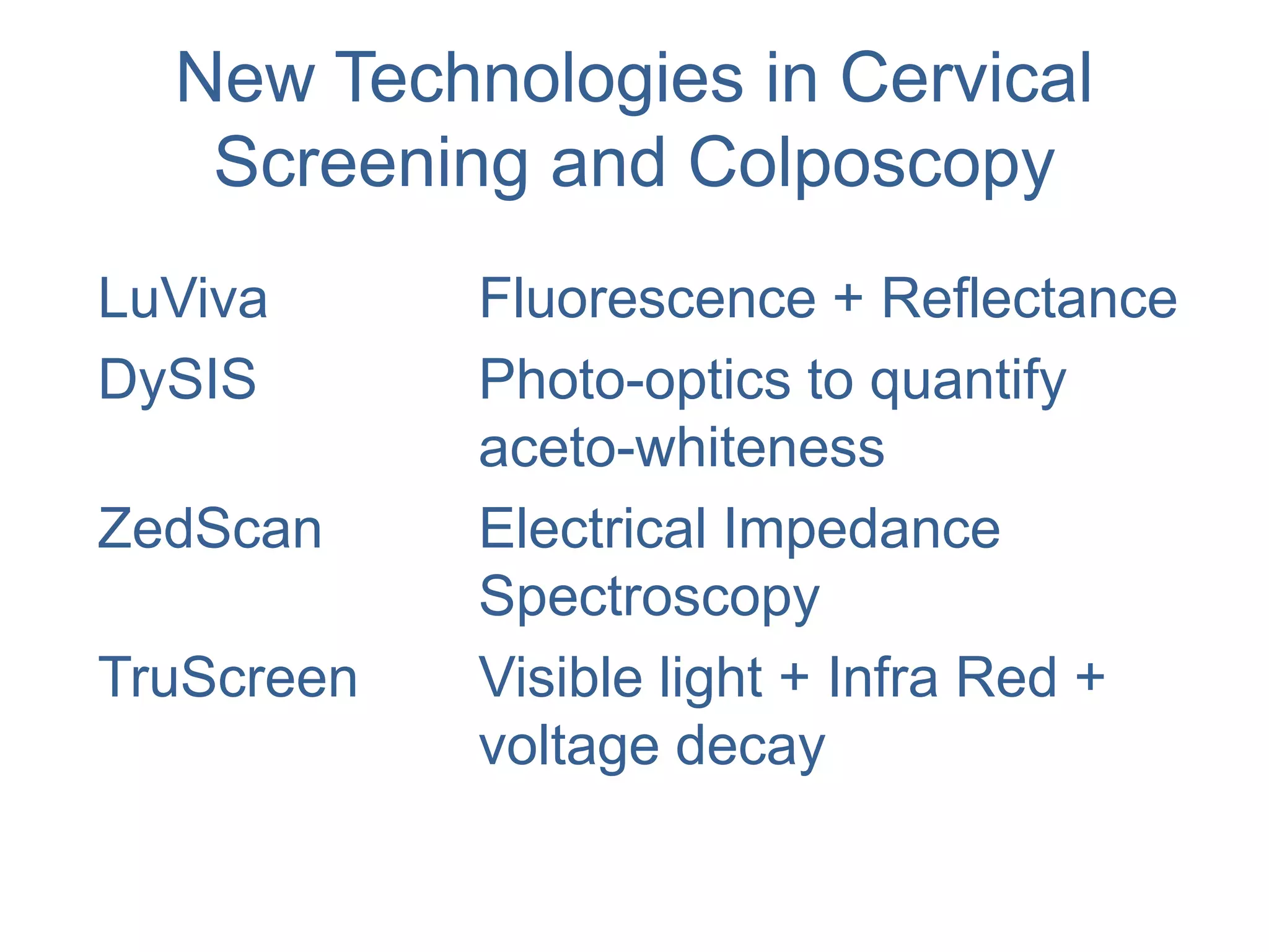 New Technologies in Cervical
Screening and Colposcopy
LuViva Fluorescence + Reflectance
DySIS Photo-optics to quantify
aceto-whiteness
ZedScan Electrical Impedance
Spectroscopy
TruScreen Visible light + Infra Red +
voltage decay
 