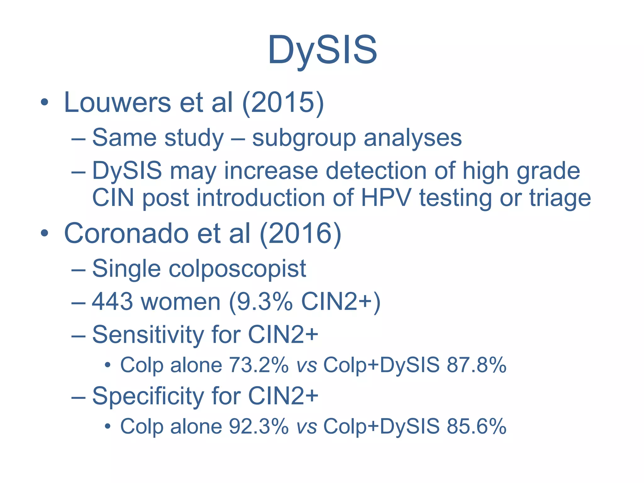 DySIS
• Louwers et al (2015)
– Same study – subgroup analyses
– DySIS may increase detection of high grade
CIN post introduction of HPV testing or triage
• Coronado et al (2016)
– Single colposcopist
– 443 women (9.3% CIN2+)
– Sensitivity for CIN2+
• Colp alone 73.2% vs Colp+DySIS 87.8%
– Specificity for CIN2+
• Colp alone 92.3% vs Colp+DySIS 85.6%
 