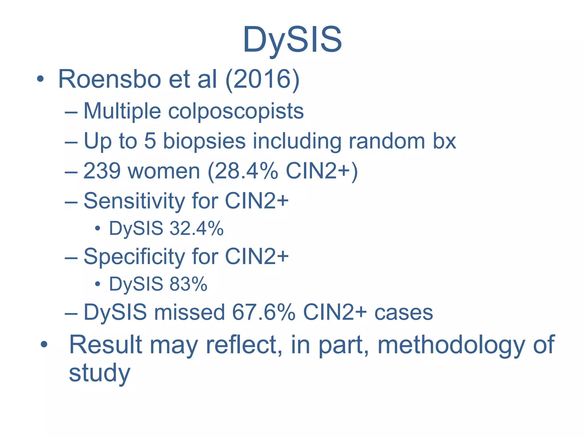 DySIS
• Roensbo et al (2016)
– Multiple colposcopists
– Up to 5 biopsies including random bx
– 239 women (28.4% CIN2+)
– Sensitivity for CIN2+
• DySIS 32.4%
– Specificity for CIN2+
• DySIS 83%
– DySIS missed 67.6% CIN2+ cases
• Result may reflect, in part, methodology of
study
 