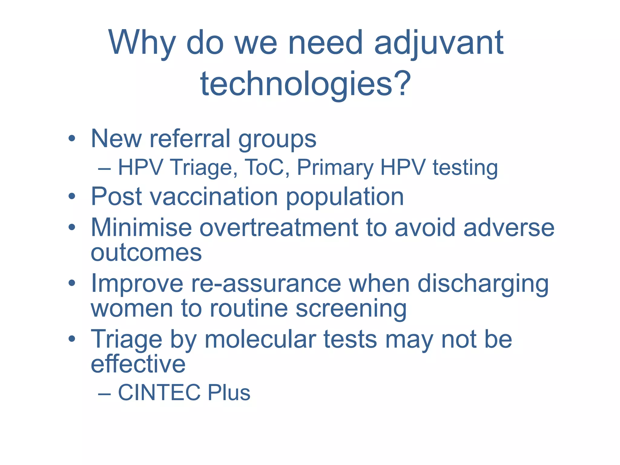 Why do we need adjuvant
technologies?
• New referral groups
– HPV Triage, ToC, Primary HPV testing
• Post vaccination population
• Minimise overtreatment to avoid adverse
outcomes
• Improve re-assurance when discharging
women to routine screening
• Triage by molecular tests may not be
effective
– CINTEC Plus
 