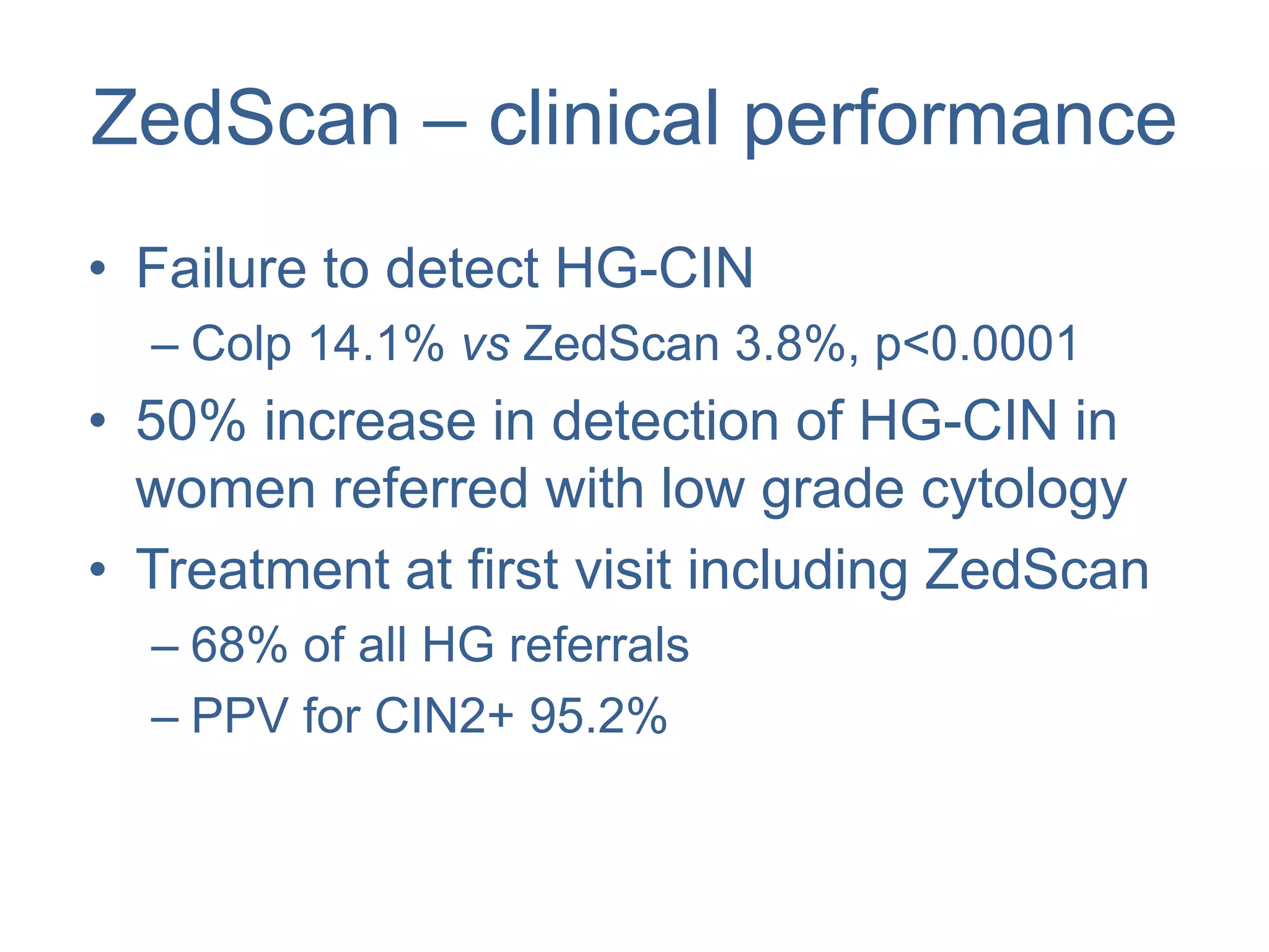 ZedScan – clinical performance
• Failure to detect HG-CIN
– Colp 14.1% vs ZedScan 3.8%, p<0.0001
• 50% increase in detection of HG-CIN in
women referred with low grade cytology
• Treatment at first visit including ZedScan
– 68% of all HG referrals
– PPV for CIN2+ 95.2%
 