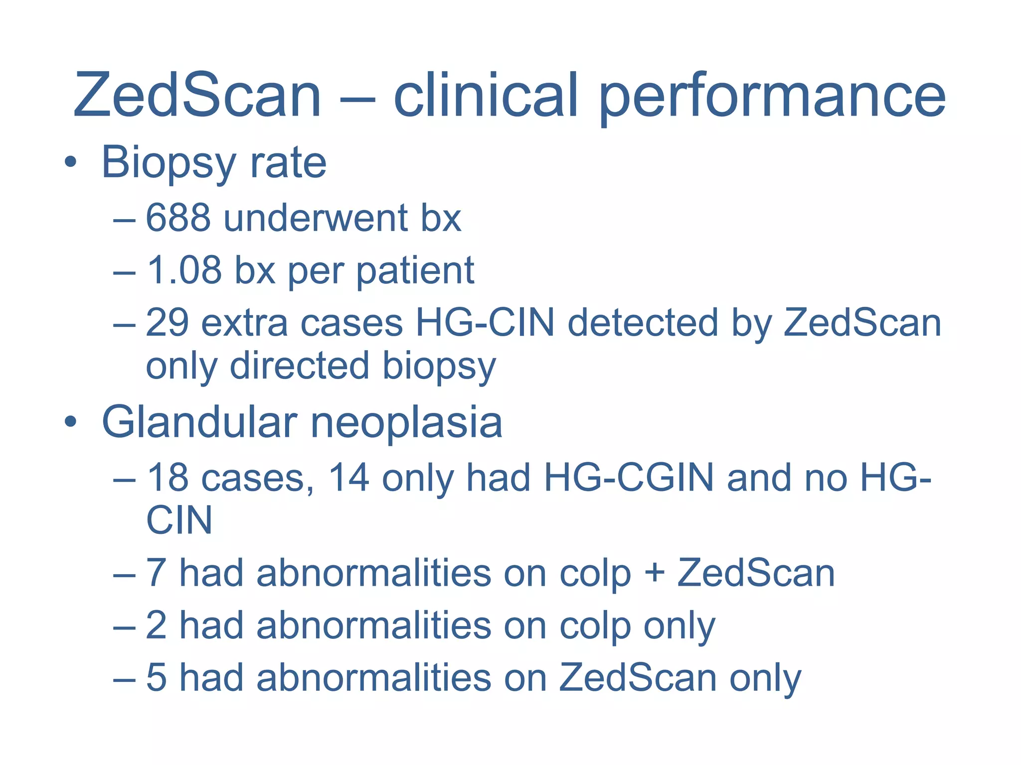 ZedScan – clinical performance
• Biopsy rate
– 688 underwent bx
– 1.08 bx per patient
– 29 extra cases HG-CIN detected by ZedScan
only directed biopsy
• Glandular neoplasia
– 18 cases, 14 only had HG-CGIN and no HG-
CIN
– 7 had abnormalities on colp + ZedScan
– 2 had abnormalities on colp only
– 5 had abnormalities on ZedScan only
 
