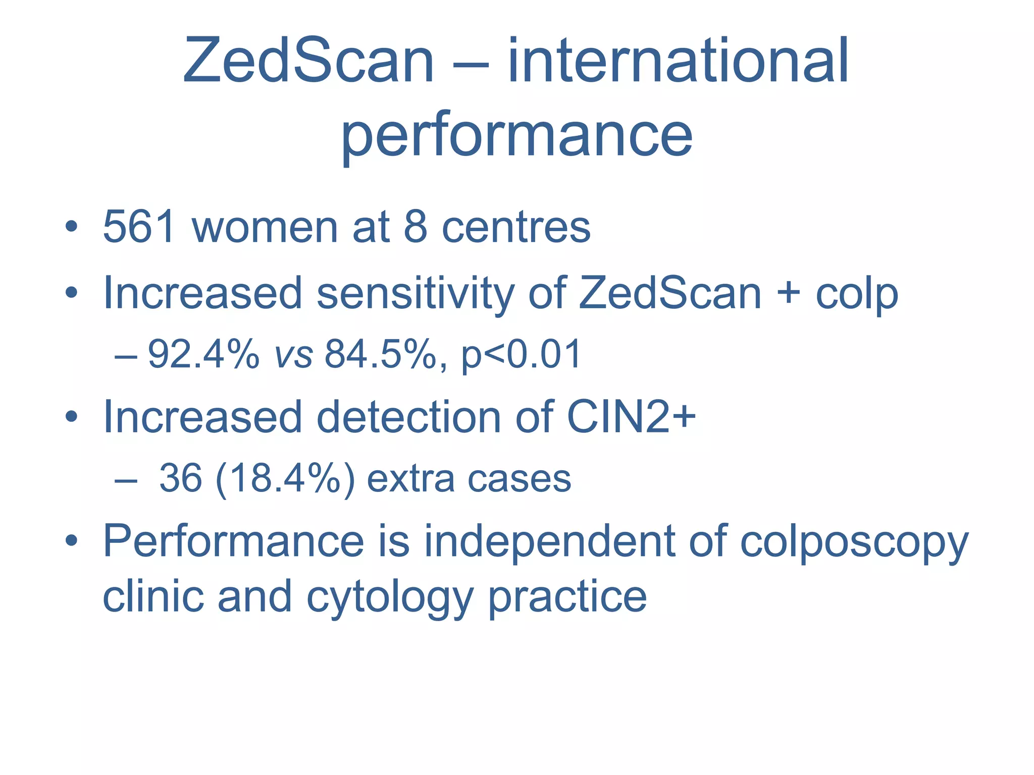 ZedScan – international
performance
• 561 women at 8 centres
• Increased sensitivity of ZedScan + colp
– 92.4% vs 84.5%, p<0.01
• Increased detection of CIN2+
– 36 (18.4%) extra cases
• Performance is independent of colposcopy
clinic and cytology practice
 