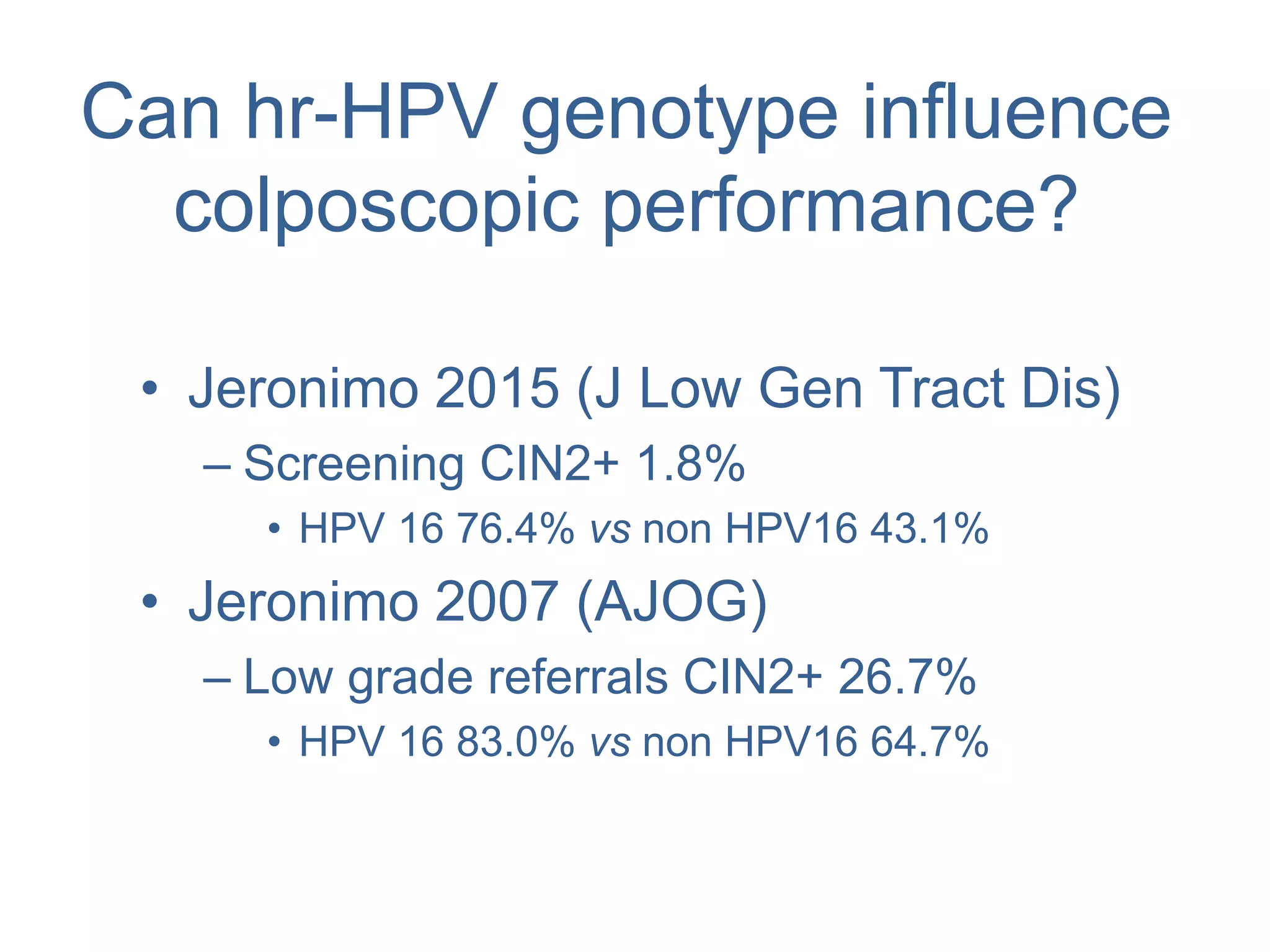 Can hr-HPV genotype influence
colposcopic performance?
• Jeronimo 2015 (J Low Gen Tract Dis)
– Screening CIN2+ 1.8%
• HPV 16 76.4% vs non HPV16 43.1%
• Jeronimo 2007 (AJOG)
– Low grade referrals CIN2+ 26.7%
• HPV 16 83.0% vs non HPV16 64.7%
 