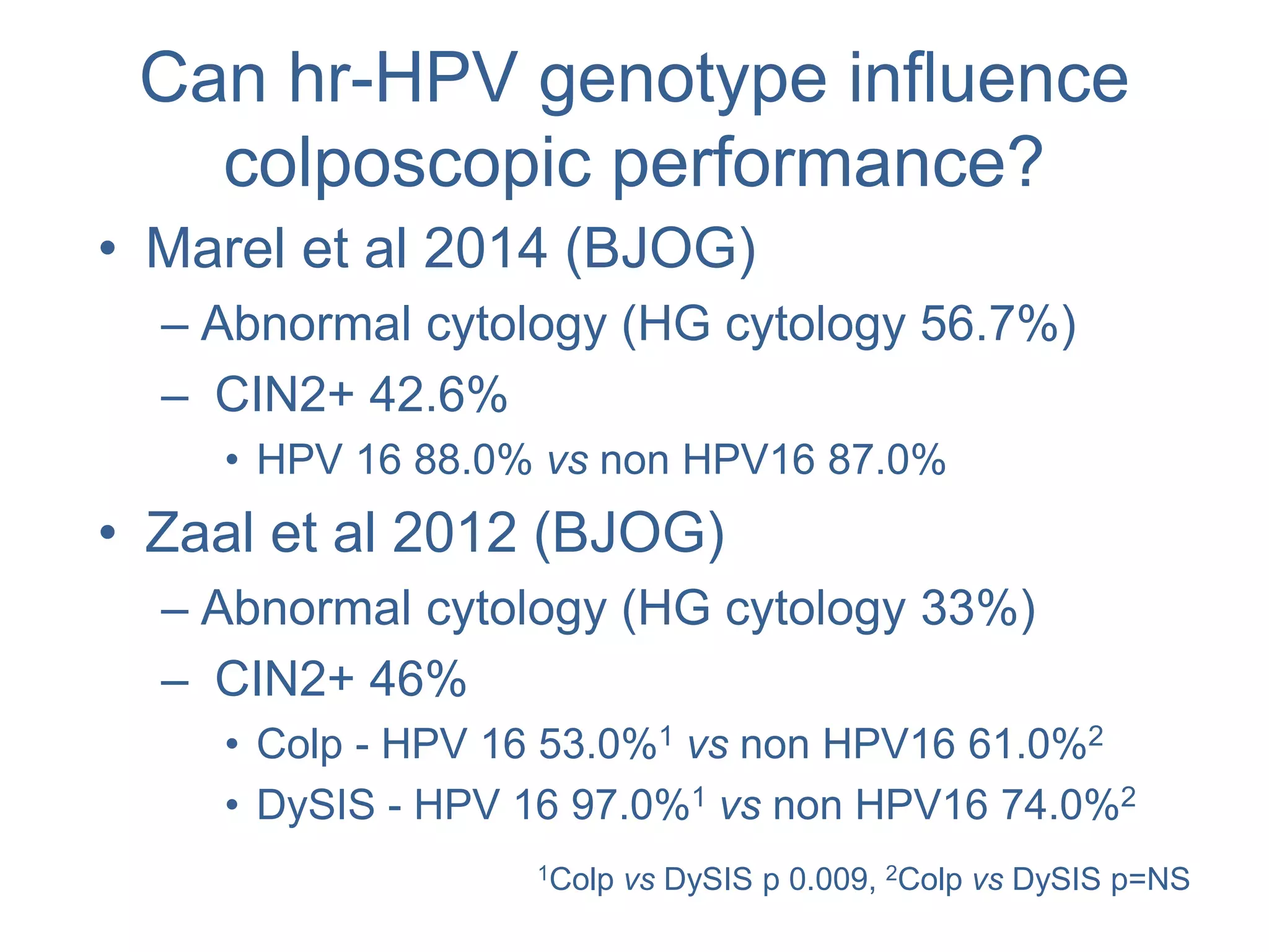 Can hr-HPV genotype influence
colposcopic performance?
• Marel et al 2014 (BJOG)
– Abnormal cytology (HG cytology 56.7%)
– CIN2+ 42.6%
• HPV 16 88.0% vs non HPV16 87.0%
• Zaal et al 2012 (BJOG)
– Abnormal cytology (HG cytology 33%)
– CIN2+ 46%
• Colp - HPV 16 53.0%1 vs non HPV16 61.0%2
• DySIS - HPV 16 97.0%1 vs non HPV16 74.0%2
1Colp vs DySIS p 0.009, 2Colp vs DySIS p=NS
 