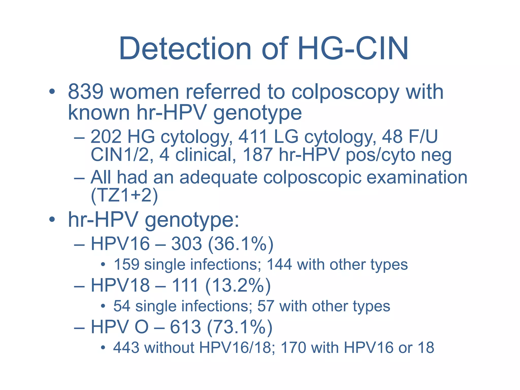 Detection of HG-CIN
• 839 women referred to colposcopy with
known hr-HPV genotype
– 202 HG cytology, 411 LG cytology, 48 F/U
CIN1/2, 4 clinical, 187 hr-HPV pos/cyto neg
– All had an adequate colposcopic examination
(TZ1+2)
• hr-HPV genotype:
– HPV16 – 303 (36.1%)
• 159 single infections; 144 with other types
– HPV18 – 111 (13.2%)
• 54 single infections; 57 with other types
– HPV O – 613 (73.1%)
• 443 without HPV16/18; 170 with HPV16 or 18
 
