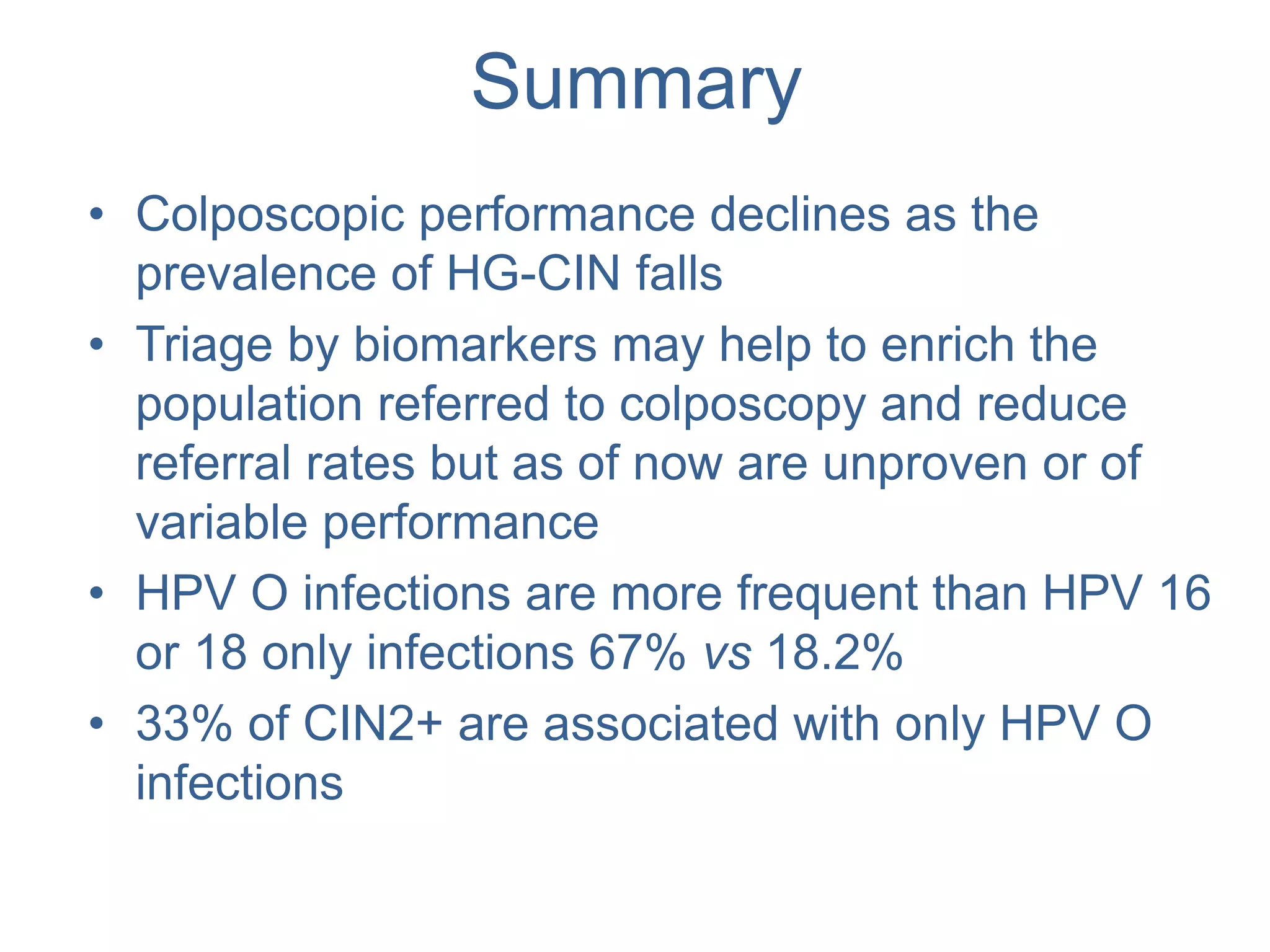 Summary
• Colposcopic performance declines as the
prevalence of HG-CIN falls
• Triage by biomarkers may help to enrich the
population referred to colposcopy and reduce
referral rates but as of now are unproven or of
variable performance
• HPV O infections are more frequent than HPV 16
or 18 only infections 67% vs 18.2%
• 33% of CIN2+ are associated with only HPV O
infections
 