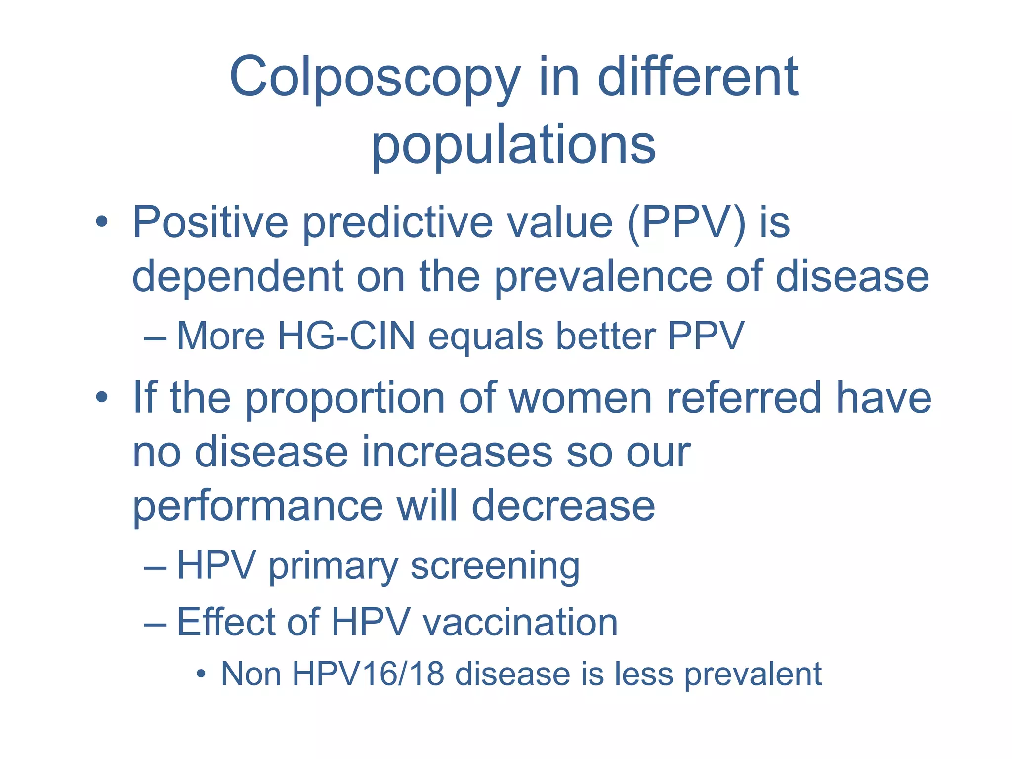 Colposcopy in different
populations
• Positive predictive value (PPV) is
dependent on the prevalence of disease
– More HG-CIN equals better PPV
• If the proportion of women referred have
no disease increases so our
performance will decrease
– HPV primary screening
– Effect of HPV vaccination
• Non HPV16/18 disease is less prevalent
 