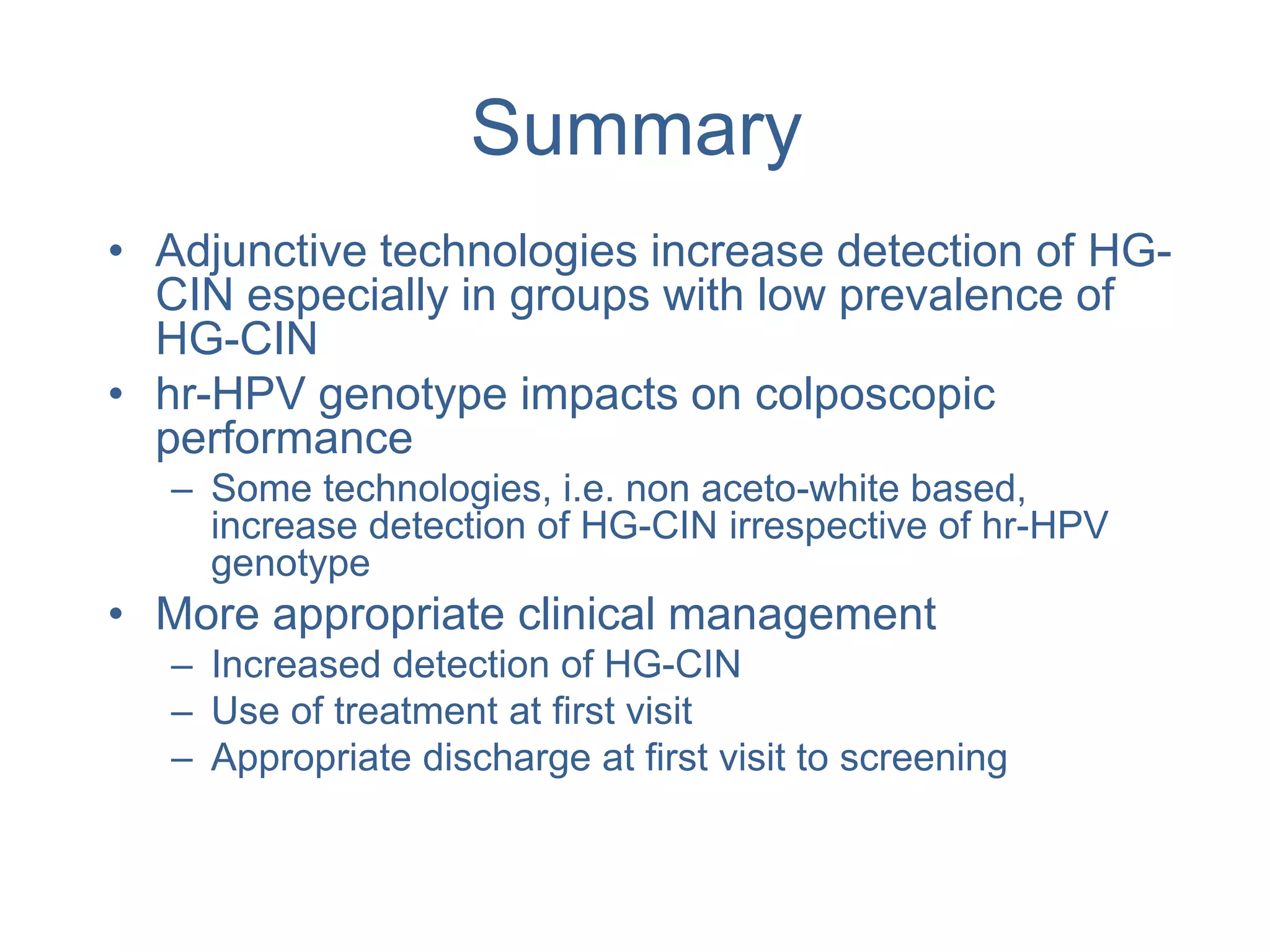 Summary
• Adjunctive technologies increase detection of HG-
CIN especially in groups with low prevalence of
HG-CIN
• hr-HPV genotype impacts on colposcopic
performance
– Some technologies, i.e. non aceto-white based,
increase detection of HG-CIN irrespective of hr-HPV
genotype
• More appropriate clinical management
– Increased detection of HG-CIN
– Use of treatment at first visit
– Appropriate discharge at first visit to screening
 