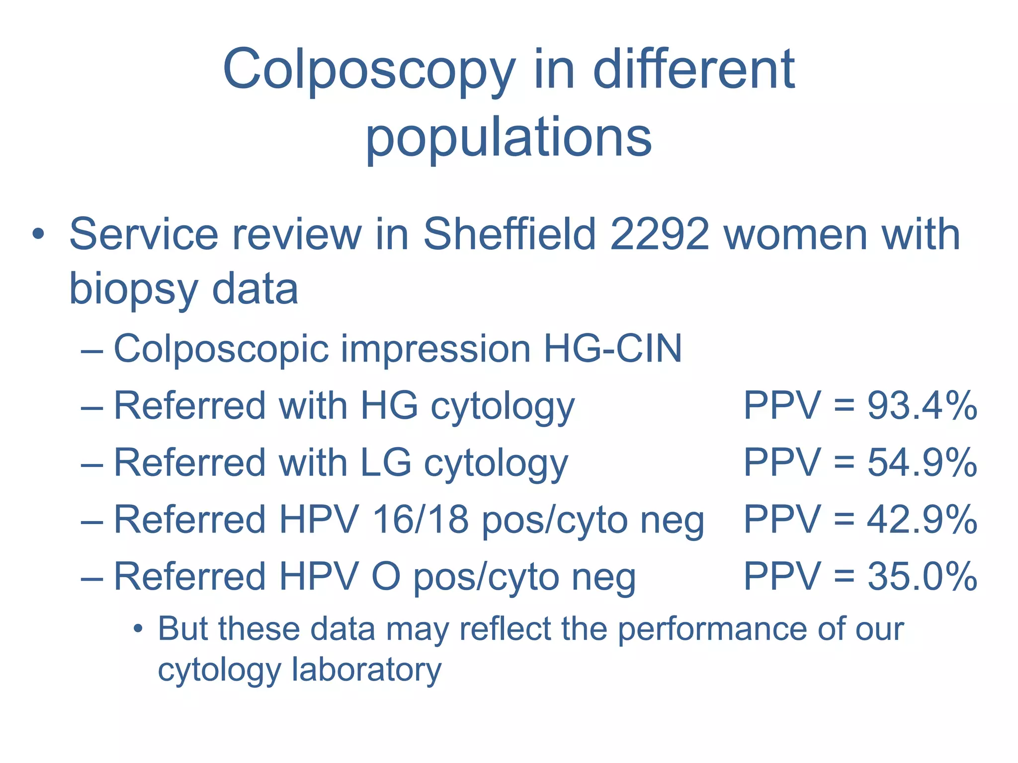 Colposcopy in different
populations
• Service review in Sheffield 2292 women with
biopsy data
– Colposcopic impression HG-CIN
– Referred with HG cytology PPV = 93.4%
– Referred with LG cytology PPV = 54.9%
– Referred HPV 16/18 pos/cyto neg PPV = 42.9%
– Referred HPV O pos/cyto neg PPV = 35.0%
• But these data may reflect the performance of our
cytology laboratory
 