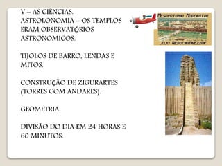 V – AS CIÊNCIAS.
ASTROLONOMIA – OS TEMPLOS
ERAM OBSERVATÓRIOS
ASTRONOMICOS.
TIJOLOS DE BARRO, LENDAS E
MITOS.
CONSTRUÇÃO DE ZIGURARTES
(TORRES COM ANDARES).
GEOMETRIA.
DIVISÃO DO DIA EM 24 HORAS E
60 MINUTOS.
 