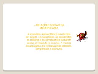 – RELAÇÕES SOCIAIS NA
MESOPOTÂMIA
A sociedade mesopotâmica era dividida
em castas. Os sacerdotes, os aristocratas,
os militares e os comerciantes formaram
castas privilegiada (a minoria). A maioria
da população era formada pelos artesões,
camponeses e escravos.
 