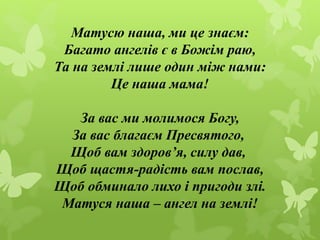 Матусю наша, ми це знаєм:
Багато ангелів є в Божім раю,
Та на землі лише один між нами:
Це наша мама!
За вас ми молимося Б...