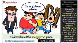 Διδάσκεσθαι ἐθέλω ὑπό χρηστῶν μόνον.
= Θέλω να διδάσκομαι μόνο από ενάρετους.
Στα αρχαία
ελληνικά
χρησιμοποιείται ως
ποιητικό αίτιο ό,τι
είναι ουσιαστικό
αλλά και όποιο
μέρος του λόγου
λειτουργεί ως
ουσιαστικό.
Συνήθης μορφή
ποιητικού αιτίου
είναι η εμπρόθετη
γενική, δηλ. ὑπό +
γενική, αλλά
υπάρχουν και
άλλες μορφές.
Παθητική σύνταξη -
Ποιητικό αίτιο (στα αρχαία
ελληνικά)
 