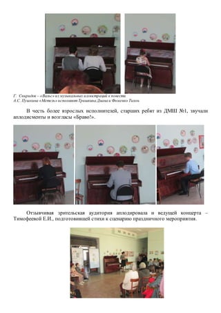 Г. Свиридов – «Вальс» из музыкальных иллюстраций к повести
А.С. Пушкина «Метель» исполняютТришкина Диана и Фоменко Тихон.
В честь более взрослых исполнителей, старших ребят из ДМШ №1, звучали
аплодисменты и возгласы «Браво!».
Отзывчивая зрительская аудитория аплодировала и ведущей концерта –
Тимофеевой Е.И., подготовившей стихи к сценарию праздничного мероприятия.
 