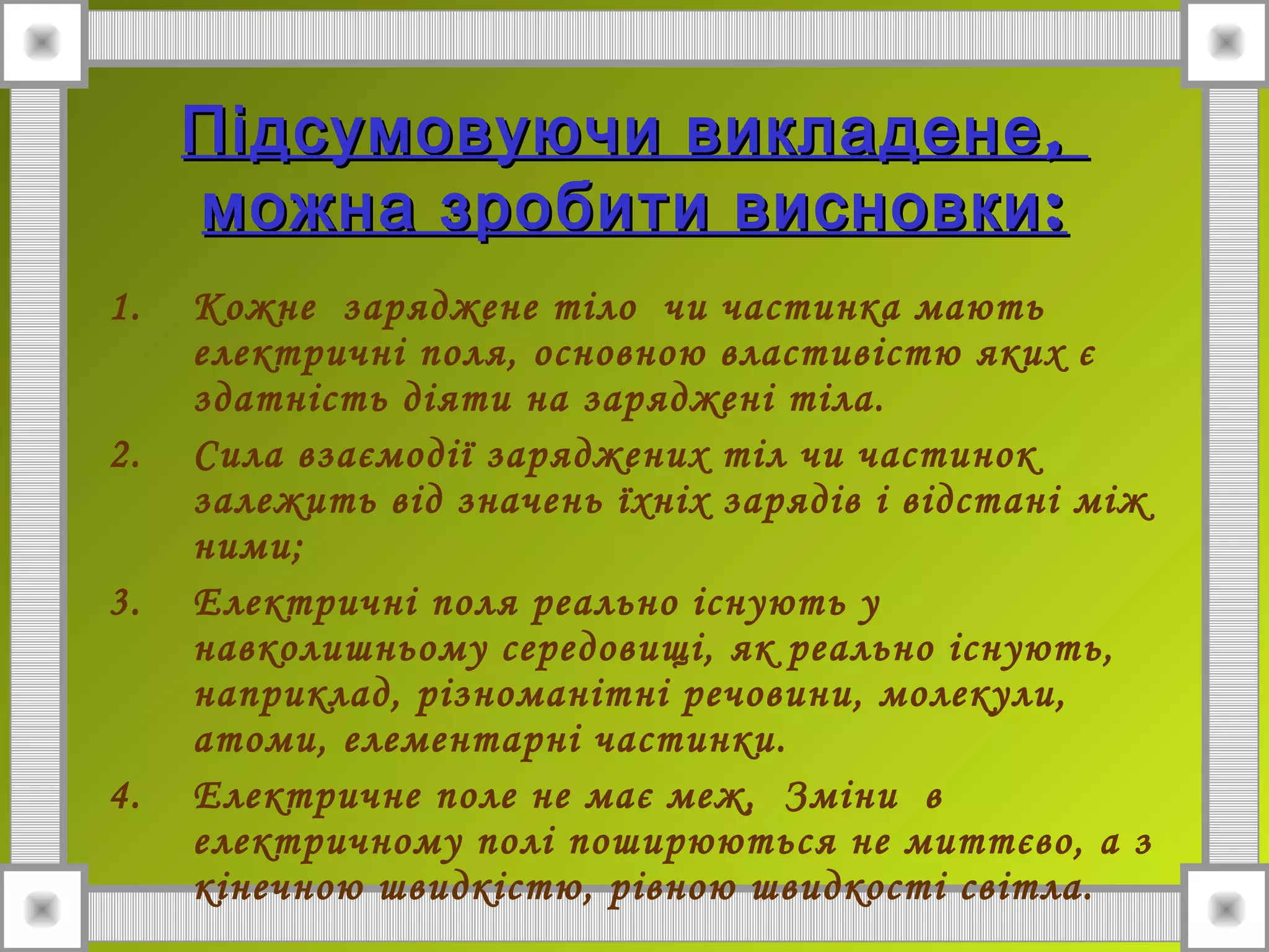 ,Підсумовуючи викладене,Підсумовуючи викладене
:можна зробити висновки:можна зробити висновки
1. Кожне заряджене тіло чи частинка мають
електричні поля, основною властивістю яких є
здатність діяти на заряджені тіла.
2. Сила взаємодії заряджених тіл чи частинок
залежить від значень їхніх зарядів і відстані між
ними;
3. Електричні поля реально існують у
навколишньому середовищі, як реально існують,
наприклад, різноманітні речовини, молекули,
атоми, елементарні частинки.
4. Електричне поле не має меж, Зміни в
електричному полі поширюються не миттєво, а з
кінечною швидкістю, рівною швидкості світла.
 