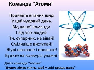 Команда “Атоми”
Прийміть вітання щирі
У цей чудовий день.
Від нашої команди
І від усіх людей
Ти, суперник, не зівай!
Сміливіше виступай!
Журі шановне і поважне!
Будьте на конкурсі уважні!
Девіз команди “Атоми”
“Будем хімію учить, щоб у світі краще жить”
 