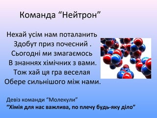 Нехай усім нам поталанить
Здобут приз почесний .
Сьогодні ми змагаємось
В знаннях хімічних з вами.
Тож хай ця гра веселая
Обере сильнішого між нами.
Девіз команди “Молекули”
“Хімія для нас важлива, по плечу будь-яку діло”
Команда “Нейтрон”
 
