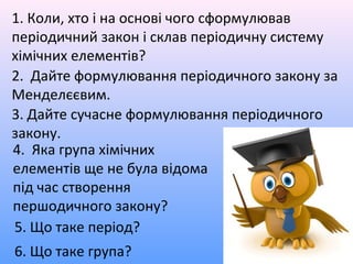 4. Яка група хімічних
елементів ще не була відома
під час створення
першодичного закону?
1. Коли, хто і на основі чого сформулював
періодичний закон і склав періодичну систему
хімічних елементів?
2. Дайте формулювання періодичного закону за
Менделєєвим.
3. Дайте сучасне формулювання періодичного
закону.
5. Що таке період?
6. Що таке група?
 