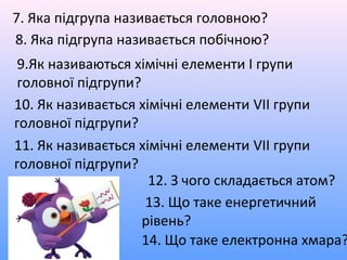 7. Яка підгрупа називається головною?
8. Яка підгрупа називається побічною?
9.Як називаються хімічні елементи I групи
головної підгрупи?
10. Як називається хімічні елементи VІІ групи
головної підгрупи?
11. Як називається хімічні елементи VІІ групи
головної підгрупи?
12. З чого складається атом?
13. Що таке енергетичний
рівень?
14. Що таке електронна хмара?
 