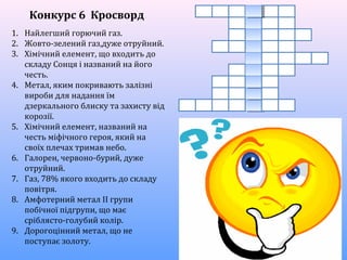 1. Найлегший горючий газ.
2. Жовто-зелений газ,дуже отруйний.
3. Хімічний елемент, що входить до
складу Сонця і названий на його
честь.
4. Метал, яким покривають залізні
вироби для надання їм
дзеркального блиску та захисту від
корозії.
5. Хімічний елемент, названий на
честь міфічного героя, який на
своїх плечах тримав небо.
6. Галорен, червоно-бурий, дуже
отруйний.
7. Газ, 78% якого входить до складу
повітря.
8. Амфотерний метал ІІ групи
побічної підгрупи, що має
сріблясто-голубий колір.
9. Дорогоцінний метал, що не
поступає золоту.
Конкурс 6 Кросворд
 