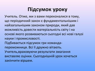 Підсумок уроку
Учитель. Отже, ми з вами переконалися в тому,
що періодичний закон є фундаментальнішим і
найзагальнішим законом природи, який дав
можливість довести матеріальність світу і на
основі якого розвиваються сьогодні всі нові галузі
науки і промисловості.
Підбивається підсумок гри команда-
переможниця. Всі її дружно вітають.
Учитель,враховуючи результати змагання
виставляє оцінки. Сьогоднішній урок хочеться
закінчити віршем.
 