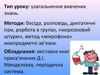 Тип уроку: узагальнення вивчених
знань.
Методи: бесіда, розповідь, диктатичні
ігри, рорбота в групах, «морозковий
штурм», метод «мікрофона»
міжпредметні зв’язки.
Обладнання: виставка книг
присв’ячених Д.І.
Менделєєву, періодична
система.
 