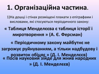 « Посів науковий зійде для жнив народних
» (Д. І. Менделєєв)
1. Організаційна частина.
1)На дошці і стінах розміщені плакати з епіграфами і
висловами, які стосуються періодичного закону:
« Таблиця Менделєєва є таблиця історії і
миротворення » (А. Є. Ферсман)
« Періодичному закону майбутнє не
загрожує руйнуванням, а тільки надбудову і
розвиток обіцяє » (Д. І. Менделєєв)
 