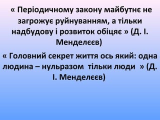 « Періодичному закону майбутнє не
загрожує руйнуванням, а тільки
надбудову і розвиток обіцяє » (Д. І.
Менделєєв)
« Головний секрет життя ось який: одна
людина – нульразом тільки люди » (Д.
І. Менделєєв)
 