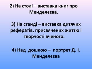 2) На столі – виставка книг про
Менделєєва.
3) На стенді – виставка дитячих
рефератів, присвячених життю і
творчості вченого.
4) Над дошкою – портрет Д. І.
Менделєєва
 