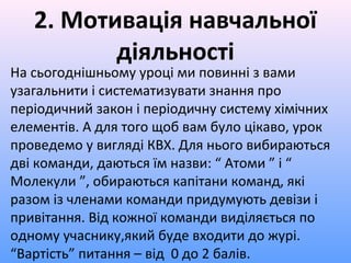 2. Мотивація навчальної
діяльності
На сьогоднішньому уроці ми повинні з вами
узагальнити і систематизувати знання про
періодичний закон і періодичну систему хімічних
елементів. А для того щоб вам було цікаво, урок
проведемо у вигляді КВХ. Для нього вибираються
дві команди, даються їм назви: “ Атоми ” і “
Молекули ”, обираються капітани команд, які
разом із членами команди придумують девізи і
привітання. Від кожної команди виділяється по
одному учаснику,який буде входити до журі.
“Вартість” питання – від 0 до 2 балів.
 