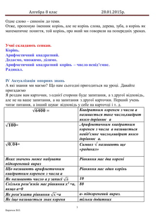 Алгебра 8 клас 28.01.2015р.
3
Киричок В.О.
Одне слово – синонім до теми.
Отже, пропоную іменник корінь, але не корінь слова, дерева, зуба, а корінь як
математичне поняття, той корінь, про який ми говорили на попередніх уроках.
Учні складають сенкан.
Корінь.
Арифметичний квадратний.
Додаємо, множимо, ділимо.
Арифметичний квадратний корінь – число невід’ємне.
Радикал.
ІV Актуалізація опорних знань
А які знання ми маємо? Що нам сьогодні пригодиться на уроці. Давайте
пригадаємо
Я роздам вам карточки, з однієї сторони буде запитання, а з другої відповідь,
але не на ваше запитання, а на запитання з другої карточки. Перший учень
читає питання, а інший шукає відповідь у себе на карточці і т. д.
√𝟔𝟒𝟎𝟎 = Квадратним коренем з числа а
називається таке число,квадрат
якого дорівнює а
√ 𝟏𝟎𝟎= .Арифметичним квадратним
коренем з числа а називається
невід’ємне число,квадрат якого
дорівнює а.
√ 𝟎, 𝟎𝟒= Символ √ називають ще
«радикал»
Яких значень може набувати
підкореневий вираз
Рівняння має два корені
Що називають арифметичним
квадратним коренем з числа а
Рівняння має один корінь
Як називають число а у записі √а 10
Скільки розв’язків має рівняння х2
=а,
якщо а=0
80
Як розв’язати рівняння √х =а a- підкореневий вираз.
Як іще називається знак кореня тільки додатних
 