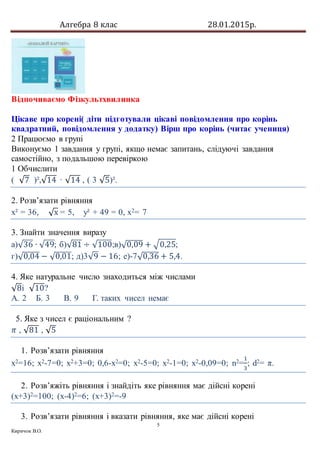 Алгебра 8 клас 28.01.2015р.
5
Киричок В.О.
Відпочиваємо Фізкультхвилинка
Цікаве про корені( діти підготували цікаві повідомлення про корінь
квадратний, повідомлення у додатку) Вірш про корінь (читає учениця)
2 Працюємо в групі
Виконуємо 1 завдання у групі, якщо немає запитань, слідуючі завдання
самостійно, з подальшою перевіркою
1 Обчислити
( √7 )²,√14 · √14 , ( 3 √5)².
2. Розв’язати рівняння
х² = 36, √х = 5, у² + 49 = 0, х2= 7
3. Знайти значення виразу
а)√36 ∙ √49; б)√81 ÷ √100;в)√0,09 + √0,25;
г)√0,04 − √0,01; д)3√9 − 16; е)-7√0,36 + 5,4.
4. Яке натуральне число знаходиться між числами
√8і √10?
А. 2 Б. 3 В. 9 Г. таких чисел немає
5. Яке з чисел є раціональним ?
𝜋 , √81 , √5
1. Розв’язати рівняння
х2=16; х2-7=0; х2+3=0; 0,6-х2=0; х2-5=0; х2-1=0; х2-0,09=0; n2=
1
3
; d2= π.
2. Розв’яжіть рівняння і знайдіть яке рівняння має дійсні корені
(х+3)2=100; (х-4)2=6; (х+3)2=-9
3. Розв’язати рівняння і вказати рівняння, яке має дійсні корені
 