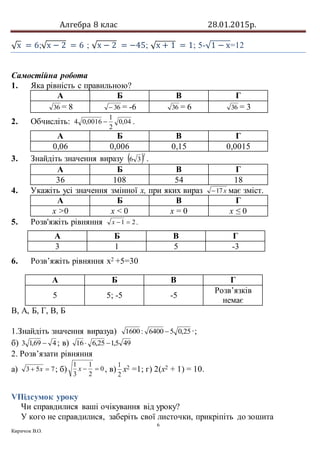 Алгебра 8 клас 28.01.2015р.
6
Киричок В.О.
√х = 6;√х − 2 = 6 ; √х − 2 = −45; √х + 1 = 1; 5-√1 − х=12
Самостійна робота
1. Яка рівність с правильною?
А Б В Г
36 = 8 36 = -6 36 = 6 36 = 3
2. Обчисліть: 04,0
2
1
0016,04  .
А Б В Г
0,06 0,006 0,15 0,0015
3. Знайдіть значення виразу  2
36 .
А Б В Г
36 108 54 18
4. Укажіть усі значення змінної х, при яких вираз х17 має зміст.
А Б В Г
х >0 х < 0 х = 0 х ≤ 0
5. Розв'яжіть рівняння 21 х .
6. Розв’яжіть рівняння х2 +5=30
В, А, Б, Г, В, Б
1.Знайдіть значення виразуа) 25,056400:1600  ·;
б) 469,13  ; в) 495,125,616 
2. Розв’язати рівняння
а) 753  х ; б) 0
2
1
3
1
х , в)
2
1
х2 =1; г) 2(х2 + 1) = 10.
VПідсумок уроку
Чи справдилися ваші очікування від уроку?
У кого не справдилися, заберіть свої листочки, прикріпіть до зошита
А Б В Г
3 1 5 -3
А Б В Г
5 5; -5 -5
Розв’язків
немає
 