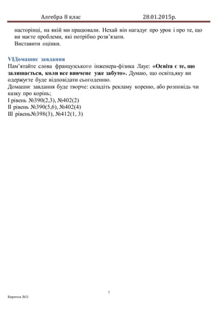 Алгебра 8 клас 28.01.2015р.
7
Киричок В.О.
насторінці, на якій ми працювали. Нехай він нагадує про урок і про те, що
ви маєте проблеми, які потрібно розв’язати.
Виставити оцінки.
VIДомашнє завдання
Пам’ятайте слова французського інженера-фізика Лауе: «Освіта є те, що
залишається, коли все вивчене уже забуто». Думаю, що освіта,яку ви
одержуєте буде відповідати сьогоденню.
Домашнє завдання буде творче: складіть рекламу кореню, або розповідь чи
казку про корінь;
І рівень №390(2,3), №402(2)
ІІ рівень №390(5,6), №402(4)
ІІІ рівень№398(3), №412(1, 3)
 