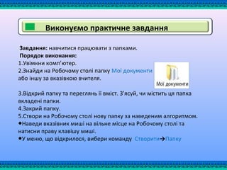 Завдання: навчитися працювати з папками.
Порядок виконання:
1.Увімкни комп’ютер.
2.Знайди на Робочому столі папку Мої документи
або іншу за вказівкою вчителя.
3.Відкрий папку та переглянь її вміст. З’ясуй, чи містить ця папка
вкладені папки.
4.Закрий папку.
5.Створи на Робочому столі нову папку за наведеним алгоритмом.
●Наведи вказівник миші на вільне місце на Робочому столі та
натисни праву клавішу миші.
●У меню, що відкрилося, вибери команду Створити→Папку
Виконуємо практичне завдання
 