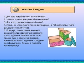 1. Для чого потрібні папки в комп’ютері?
2. За яким правилом надають імена папкам?
3. Для чого створюють вкладені папки?
4. З’ясуй, які імена мають папки, розташовані на Робочому столі твого
домашнього комп’ютера.
5. Поміркуй, за якою ознакою можна
розкласти в три коробки такі предмети:
дзиґа, підручник «Математика», лото,
праска, диск із комп’ютерною грою,
комп’ютерна миша, підручник «Сходинки
до інформатики». Як можна підписати
кожну коробку?
Запитання і завдання
 