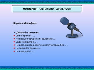 МОТИВАЦІЯ НАВЧАЛЬНОЇ ДІЯЛЬНОСТІ
Вправа «Мікрофон»
– Доповніть речення:
● Спину тримай … .
● Не працюй брудними і вологими … .
● Сиди на відстані … .
● Не розпочинай роботу за комп’ютером без … .
● Не торкайся руками… .
● Не клади речі … .
 
