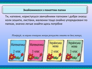 Ти, напевне, користуєшся звичайними папками і добре знаєш:
коли зошити, листівки, малюнки тощо охайно упорядковані по
папках, значно легше знайти щось потрібне
Поміркуй, за якими ознаками можна розкласти зошити по двох папках.
 