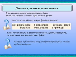 В іменах папок можна використовувати тільки
дозволені символи — ті самі, що й в іменах файлів.
Імена папкам доцільно давати таким чином, щоб було зрозуміло,
за якою ознакою згруповано в них файли.
Розглянь записи. Які з них можуть бути іменами папок?
Поміркуй, як би ти назвав папку, де зберігатимуться файли з твоїми
улюбленими піснями.
 