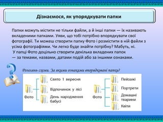 Папки можуть містити не тільки файли, а й інші папки — їх називають
вкладеними папками. Уяви, що тобі потрібно впорядкувати свої
фотографії. Ти можеш створити папку Фото і розмістити в ній файли з
усіма фотографіями. Чи легко буде знайти потрібну? Мабуть, ні.
У папці Фото доцільно створити декілька вкладених папок
— за темами, назвами, датами подій або за іншими ознаками.
Розглянь схеми. За якими ознаками впорядковані папки?
 