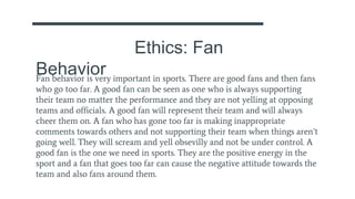 Ethics: Fan
BehaviorFan behavior is very important in sports. There are good fans and then fans
who go too far. A good fan can be seen as one who is always supporting
their team no matter the performance and they are not yelling at opposing
teams and officials. A good fan will represent their team and will always
cheer them on. A fan who has gone too far is making inappropriate
comments towards others and not supporting their team when things aren’t
going well. They will scream and yell obsevilly and not be under control. A
good fan is the one we need in sports. They are the positive energy in the
sport and a fan that goes too far can cause the negative attitude towards the
team and also fans around them.
 