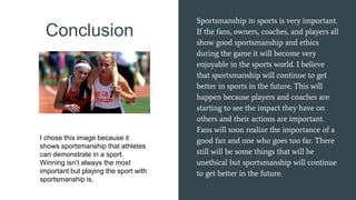 Conclusion
Sportsmanship in sports is very important.
If the fans, owners, coaches, and players all
show good sportsmanship and ethics
during the game it will become very
enjoyable in the sports world. I believe
that sportsmanship will continue to get
better in sports in the future. This will
happen because players and coaches are
starting to see the impact they have on
others and their actions are important.
Fans will soon realize the importance of a
good fan and one who goes too far. There
still will be some things that will be
unethical but sportsmanship will continue
to get better in the future.
I chose this image because it
shows sportsmanship that athletes
can demonstrate in a sport.
Winning isn’t always the most
important but playing the sport with
sportsmanship is.
 