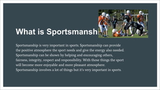 What is Sportsmanship
Sportsmanship is very important in sports. Sportsmanship can provide
the positive atmosphere the sport needs and give the energy also needed.
Sportsmanship can be shown by helping and encouraging others,
fairness, integrity, respect and responsibility. With those things the sport
will become more enjoyable and more pleasant atmosphere.
Sportsmanship involves a lot of things but it’s very important in sports.
 