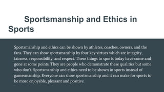Sportsmanship and Ethics in
Sports
Sportsmanship and ethics can be shown by athletes, coaches, owners, and the
fans. They can show sportsmanship by four key virtues which are integrity,
fairness, responsibility, and respect. These things in sports today have come and
gone at some points. They are people who demonstrate these qualities but some
who don’t. Sportsmanship and ethics need to be shown in sports instead of
gamesmanship. Everyone can show sportsmanship and it can make for sports to
be more enjoyable, pleasant and positive.
 