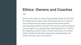 Ethics: Owners and Coaches
Owners and coaches are always being watched closely for what they
do. People may not realize some of the actions they do. A coach or
owner should always be positive and demonstrate the positive
sportsmanship and ethics required. They can show sportsmanship by
not running the score, giving a player equal playing time, or just by
the things they say about others. Coaches and owners are watched
closely and they should always demonstrate sportsmanship and
ethics in the sport they are involved in.
 