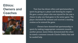 Ethics:
Owners and
Coaches
Cont.
Tom Izzo has shown ethics and sportsmanship in
sports by giving to a player and showing his respect.
He gave a senior player who was injured for the year a
chance to play one final game in the senior game. The
player cherished the moment and received a standing
ovation as he entered the game.
Owners have showed bad sportsmanship in
sports by making inappropriate comments towards
another person. James Dolan demonstrated this when
he stated a comment towards Charles Oakley that said
he needed help.
 